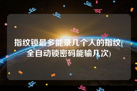 指纹锁最多能录几个人的指纹(全自动锁密码能输几次)