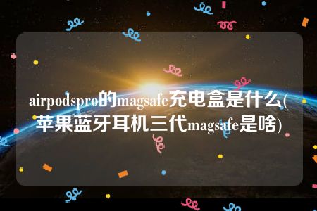 airpodspro的magsafe充电盒是什么(苹果蓝牙耳机三代magsafe是啥)