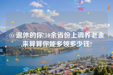 @退休的你!10余省份上调养老金,来算算你能多领多少钱?