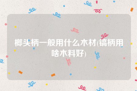 榔头柄一般用什么木材(镐柄用啥木料好)