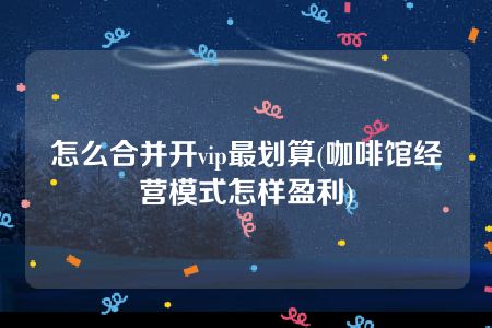 怎么合并开vip最划算(咖啡馆经营模式怎样盈利)