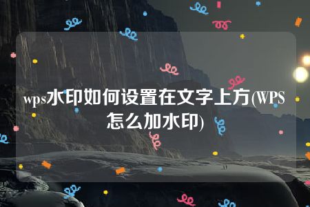 wps水印如何设置在文字上方(WPS怎么加水印)