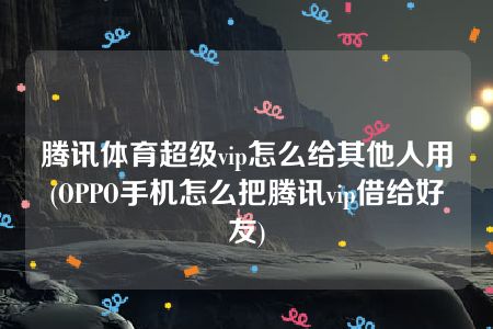 腾讯体育超级vip怎么给其他人用(OPPO手机怎么把腾讯vip借给好友)