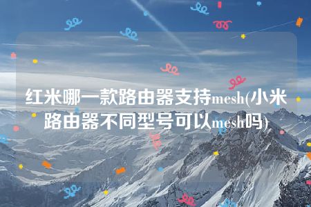 红米哪一款路由器支持mesh(小米路由器不同型号可以mesh吗)