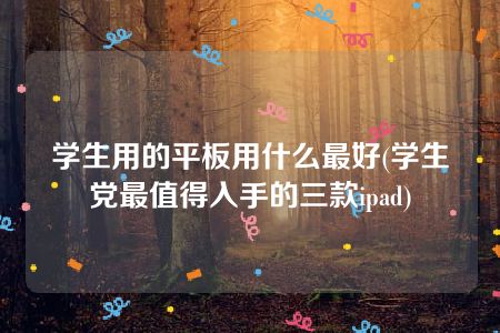 学生用的平板用什么最好(学生党最值得入手的三款ipad)