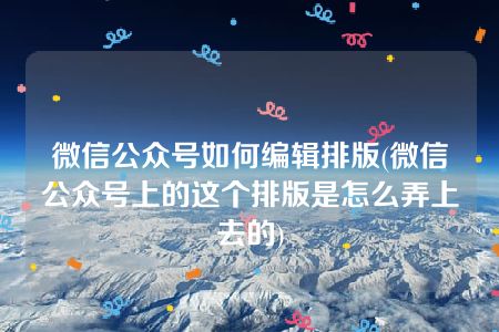 微信公众号如何编辑排版(微信公众号上的这个排版是怎么弄上去的)