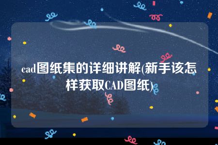 cad图纸集的详细讲解(新手该怎样获取CAD图纸)