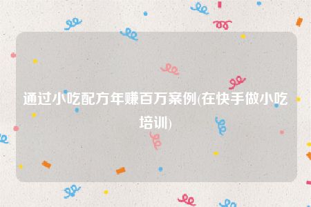 通过小吃配方年赚百万案例(在快手做小吃培训)