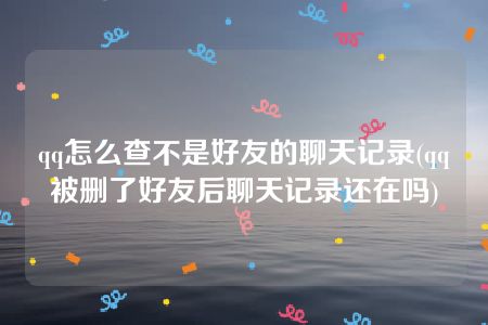 qq怎么查不是好友的聊天记录(qq被删了好友后聊天记录还在吗)