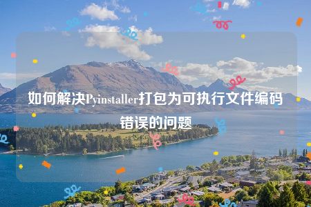 如何解决Pyinstaller打包为可执行文件编码错误的问题