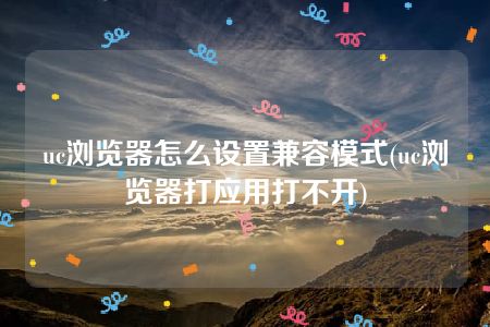 uc浏览器怎么设置兼容模式(uc浏览器打应用打不开)