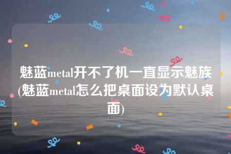 魅蓝metal开不了机一直显示魅族(魅蓝metal怎么把桌面设为默认桌面)