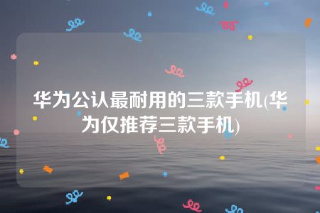 华为公认最耐用的三款手机(华为仅推荐三款手机)