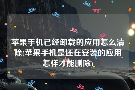 苹果手机已经卸载的应用怎么清除(苹果手机是还在安装的应用怎样才能删除)