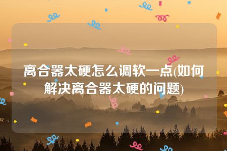 离合器太硬怎么调软一点(如何解决离合器太硬的问题)