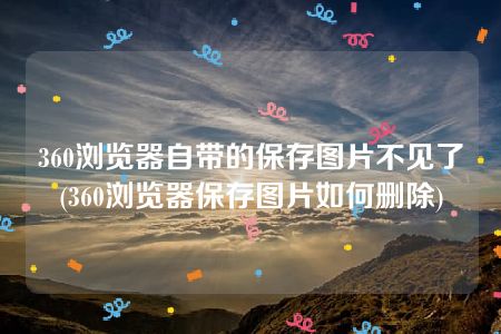 360浏览器自带的保存图片不见了(360浏览器保存图片如何删除)