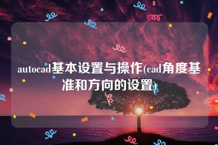 autocad基本设置与操作(cad角度基准和方向的设置)