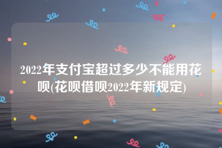 2022年支付宝超过多少不能用花呗(花呗借呗2022年新规定)