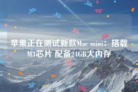 苹果正在测试新款Mac mini：搭载M3芯片 配备24GB大内存