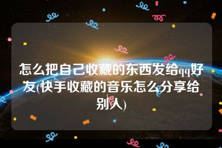 怎么把自己收藏的东西发给qq好友(快手收藏的音乐怎么分享给别人)