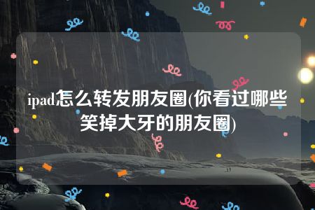 ipad怎么转发朋友圈(你看过哪些笑掉大牙的朋友圈)