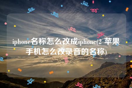 iphone名称怎么改成iphone(2 苹果手机怎么改录音的名称)