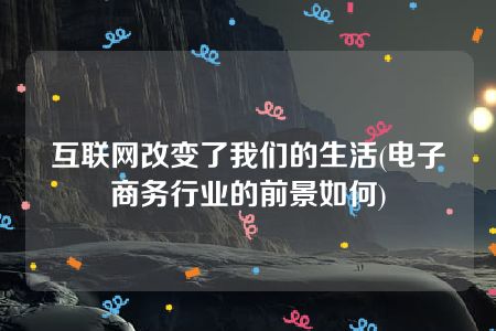 互联网改变了我们的生活(电子商务行业的前景如何)