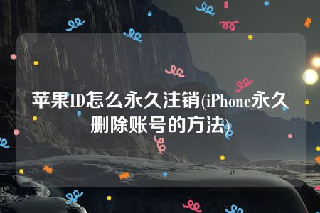 苹果ID怎么永久注销(iPhone永久删除账号的方法)