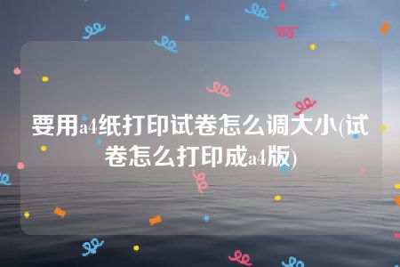 要用a4纸打印试卷怎么调大小(试卷怎么打印成a4版)