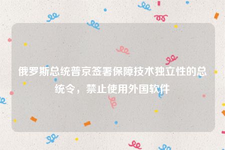 俄罗斯总统普京签署保障技术独立性的总统令，禁止使用外国软件