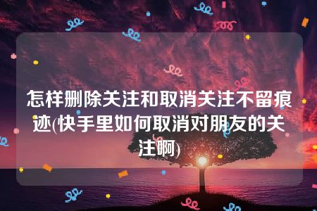 怎样删除关注和取消关注不留痕迹(快手里如何取消对朋友的关注啊)