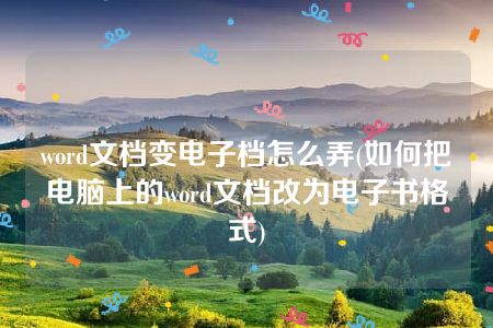 word文档变电子档怎么弄(如何把电脑上的word文档改为电子书格式)