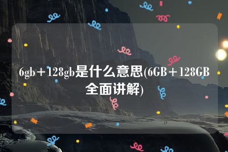 6gb+128gb是什么意思(6GB+128GB全面讲解)