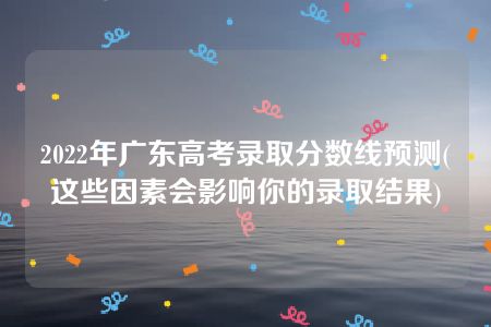 2022年广东高考录取分数线预测(这些因素会影响你的录取结果)