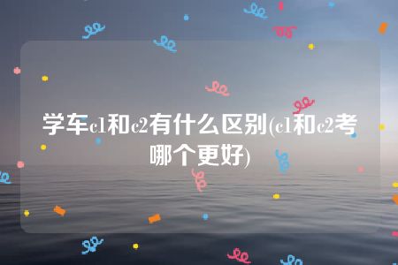 学车c1和c2有什么区别(c1和c2考哪个更好)