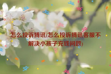 怎么投诉腾讯(怎么投诉腾讯客服不解决小孩子充钱问题)