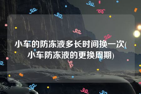 小车的防冻液多长时间换一次(小车防冻液的更换周期)