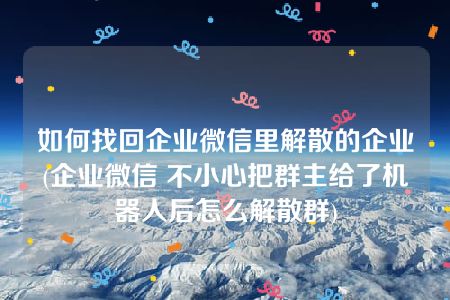 如何找回企业微信里解散的企业(企业微信 不小心把群主给了机器人后怎么解散群)