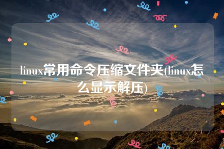 linux常用命令压缩文件夹(linux怎么显示解压)