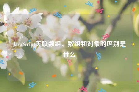 JavaScript关联数组、数组和对象的区别是什么