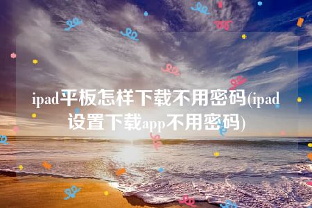 ipad平板怎样下载不用密码(ipad设置下载app不用密码)