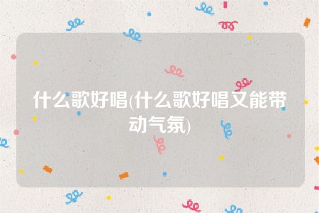 什么歌好唱(什么歌好唱又能带动气氛)