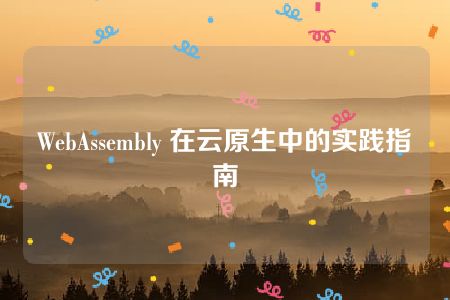 WebAssembly 在云原生中的实践指南