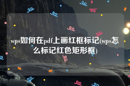 wps如何在pdf上画红框标记(wps怎么标记红色矩形框)