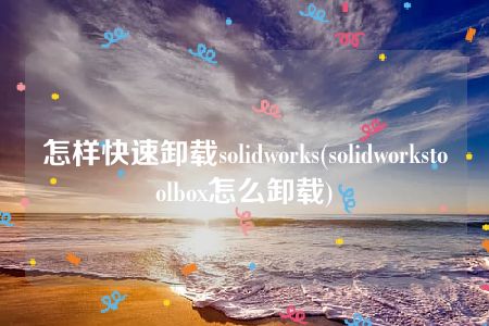 怎样快速卸载solidworks(solidworkstoolbox怎么卸载)