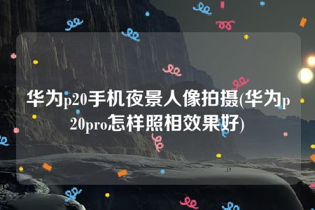 华为p20手机夜景人像拍摄(华为p20pro怎样照相效果好)