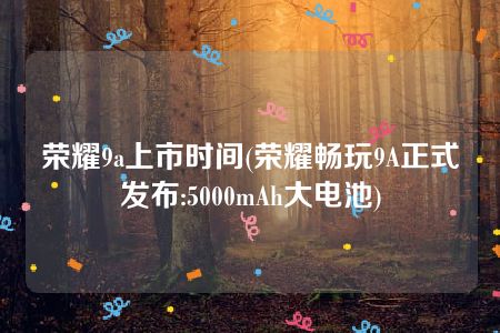 荣耀9a上市时间(荣耀畅玩9A正式发布:5000mAh大电池)