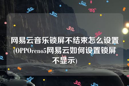 网易云音乐锁屏不结束怎么设置(OPPOreno5网易云如何设置锁屏不显示)