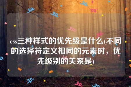 css三种样式的优先级是什么(不同的选择符定义相同的元素时，优先级别的关系是)