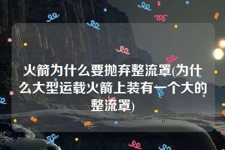 火箭为什么要抛弃整流罩(为什么大型运载火箭上装有一个大的整流罩)